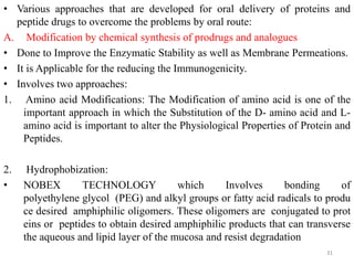 • Various approaches that are developed for oral delivery of proteins and
peptide drugs to overcome the problems by oral route:
A. Modification by chemical synthesis of prodrugs and analogues
• Done to Improve the Enzymatic Stability as well as Membrane Permeations.
• It is Applicable for the reducing the Immunogenicity.
• Involves two approaches:
1. Amino acid Modifications: The Modification of amino acid is one of the
important approach in which the Substitution of the D- amino acid and L-
amino acid is important to alter the Physiological Properties of Protein and
Peptides.
2. Hydrophobization:
• NOBEX TECHNOLOGY which Involves bonding of
polyethylene glycol (PEG) and alkyl groups or fatty acid radicals to produ
ce desired amphiphilic oligomers. These oligomers are conjugated to prot
eins or peptides to obtain desired amphiphilic products that can transverse
the aqueous and lipid layer of the mucosa and resist degradation
31
 