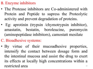 B. Enzyme inhibitors
• The Protease inhibitors are Co-administered with
Protein and Peptide to supress the Proteolytic
activity and prevent degradation of proteins.
• Eg: aprotinin (trypsin /chymotrypsin inhibitor),
amastatin, bestatin, boroleucine, puromycin
(aminopeptidase inhibitors), camostatt mesilate
C. Bioadhesive systems:
• By virtue of their mucoadhesive properties,
intensify the contact between dosage form and
the intestinal mucosa and assist the drug to exert
its effects at locally high concentrations within a
restricted area 32
 