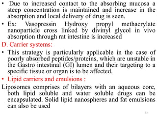 • Due to increased contact to the absorbing mucosa a
steep concentration is maintained and increase in the
absorption and local delivery of drug is seen.
• Ex: Vasopressin Hydroxy propyl methacrylate
nanoparticle cross linked by divinyl glycol in vivo
absorption through rat intestine is increased
D. Carrier systems:
• This strategy is particularly applicable in the case of
poorly absorbed peptides/proteins, which are unstable in
the Gastro intestinal (GI) lumen and their targeting to a
specific tissue or organ is to be affected.
• Lipid carriers and emulsions :
Liposomes comprises of bilayers with an aqueous core,
both lipid soluble and water soluble drugs can be
encapsulated. Solid lipid nanospheres and fat emulsions
can also be used
33
 