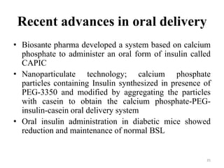 Recent advances in oral delivery
• Biosante pharma developed a system based on calcium
phosphate to administer an oral form of insulin called
CAPIC
• Nanoparticulate technology; calcium phosphate
particles containing Insulin synthesized in presence of
PEG-3350 and modified by aggregating the particles
with casein to obtain the calcium phosphate-PEG-
insulin-casein oral delivery system
• Oral insulin administration in diabetic mice showed
reduction and maintenance of normal BSL
35
 