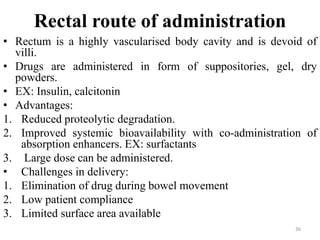 Rectal route of administration
• Rectum is a highly vascularised body cavity and is devoid of
villi.
• Drugs are administered in form of suppositories, gel, dry
powders.
• EX: Insulin, calcitonin
• Advantages:
1. Reduced proteolytic degradation.
2. Improved systemic bioavailability with co-administration of
absorption enhancers. EX: surfactants
3. Large dose can be administered.
• Challenges in delivery:
1. Elimination of drug during bowel movement
2. Low patient compliance
3. Limited surface area available
36
 