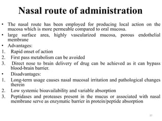 Nasal route of administration
• The nasal route has been employed for producing local action on the
mucosa which is more permeable compared to oral mucosa.
• large surface area, highly vascularized mucosa, porous endothelial
membrane
• Advantages:
1. Rapid onset of action
2. First pass metabolism can be avoided
3. Direct nose to brain delivery of drug can be achieved as it can bypass
blood-brain barrier.
• Disadvantages:
1. Long-term usage causes nasal mucosal irritation and pathological changes
therein
2. Low systemic bioavailability and variable absorption
3. Peptidases and proteases present in the mucus or associated with nasal
membrane serve as enzymatic barrier in protein/peptide absorption
37
 