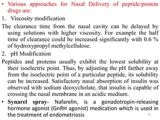 • Various approaches for Nasal Delivery of peptide/protein
drugs are:
1. Viscosity modification
The clearance time from the nasal cavity can be delayed by
using solutions with higher viscosity. For example the half
time of clearance could be increased significantly with 0.6 %
of hydroxypropyl methylcellulose.
2. pH Modification
Peptides and proteins usually exhibit the lowest solubility at
their isoelectric point. Thus, by adjusting the pH farther away
from the isoelectric point of a particular peptide, its solubility
can be increased. Satisfactory nasal absorption of insulin was
observed with sodium deoxycholate, that insulin is capable of
crossing the nasal membrane in an acidic medium.
• Synarel spray- Nafarelin, is a gonadotropin-releasing
hormone agonist (GnRH agonist) medication which is used in
the treatment of endometriosis 38
 