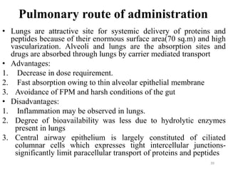 Pulmonary route of administration
• Lungs are attractive site for systemic delivery of proteins and
peptides because of their enormous surface area(70 sq.m) and high
vascularization. Alveoli and lungs are the absorption sites and
drugs are absorbed through lungs by carrier mediated transport
• Advantages:
1. Decrease in dose requirement.
2. Fast absorption owing to thin alveolar epithelial membrane
3. Avoidance of FPM and harsh conditions of the gut
• Disadvantages:
1. Inflammation may be observed in lungs.
2. Degree of bioavailability was less due to hydrolytic enzymes
present in lungs
3. Central airway epithelium is largely constituted of ciliated
columnar cells which expresses tight intercellular junctions-
significantly limit paracellular transport of proteins and peptides
39
 