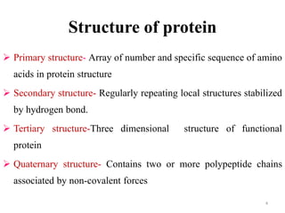Structure of protein
 Primary structure- Array of number and specific sequence of amino
acids in protein structure
 Secondary structure- Regularly repeating local structures stabilized
by hydrogen bond.
 Tertiary structure-Three dimensional structure of functional
protein
 Quaternary structure- Contains two or more polypeptide chains
associated by non-covalent forces
4
 