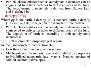• Particle characteristics such as aerodynamic diameter can be
engineered to deliver particles to different areas of the lung.
The aerodynamic diameter da is derived from Stoke's Law
and is defined by:
da=(ρp/ρ0)0.5dg
Where ρp is the particle density, ρ0 is standard particle density
(1 g/cm3) and dg is the geometric diameter of the particle.
• Particle characteristics such as aerodynamic diameter can be
engineered to deliver particles to different areas of the lung.
The deposition of particles according to their aerodynamic
diameter is
a) 10-30 micrometer: oropharyngeal region
b) 2-10 micrometer: trachea, bronchi
c) Less than 2 micrometer- alveolar region
• Mechanofusion™- imparts remarkable inhalation properties
to lyophilized nanoparticulate systems. Nanocomposites of
salmon calcitonin developed.
40
 