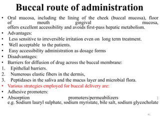 Buccal route of administration
• Oral mucosa, including the lining of the cheek (buccal mucosa), floor
of mouth gingival mucosa,
offers excellent accessibility and avoids first‐pass hepatic metabolism.
• Advantages:
• Less sensitive to irreversible irritation even on long term treatment.
• Well acceptable to the patients.
• Easy accessibility administration as dosage forms
• Disadvantages:
• Barriers for diffusion of drug across the buccal membrane:
1. Epithelial barriers.
2. Numerous elastic fibers in the dermis,
3. Peptidases in the saliva and the mucus layer and microbial flora.
• Various strategies employed for buccal delivery are:
• Adhesive promoters:
• Absorption promoters/permeabilizers :
e.g. Sodium lauryl sulphate, sodium myristate, bile salt, sodium glycocholate
41
 