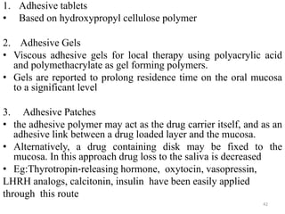 1. Adhesive tablets
• Based on hydroxypropyl cellulose polymer
2. Adhesive Gels
• Viscous adhesive gels for local therapy using polyacrylic acid
and polymethacrylate as gel forming polymers.
• Gels are reported to prolong residence time on the oral mucosa
to a significant level
3. Adhesive Patches
• the adhesive polymer may act as the drug carrier itself, and as an
adhesive link between a drug loaded layer and the mucosa.
• Alternatively, a drug containing disk may be fixed to the
mucosa. In this approach drug loss to the saliva is decreased
• Eg:Thyrotropin‐releasing hormone, oxytocin, vasopressin,
LHRH analogs, calcitonin, insulin have been easily applied
through this route
42
 