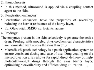 2. Phonophoresis
• In this method, ultrasound is applied via a coupling contact
agent to the skin.
3. Penetration enhancers
• Penetration enhancers have the properties of reversibly
reducing the barrier resistance of the horny layer.
• Eg: Oleic acid, DMSO, surfactants, azone
4. Prodrugs:
The enzymes present in the skin selectively regenerate the active
drug. Prodrug with modeled physico-chemical characteristics
are permeated well across the skin than drug.
• Macroflux® patch technology is a patch application system to
ensure consistent dosing and ease of use. Drug coating on the
microprojection array allows for rapid, direct delivery of high-
molecular-weight drugs through the skin barrier layer,
optimizing bioavailability and efficient drug utilization. 44
 