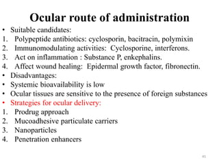 • Suitable candidates:
1. Polypeptide antibiotics: cyclosporin, bacitracin, polymixin
2. Immunomodulating activities: Cyclosporine, interferons.
3. Act on inflammation : Substance P, enkephalins.
4. Affect wound healing: Epidermal growth factor, fibronectin.
• Disadvantages:
• Systemic bioavailability is low
• Ocular tissues are sensitive to the presence of foreign substances
• Strategies for ocular delivery:
1. Prodrug approach
2. Mucoadhesive particulate carriers
3. Nanoparticles
4. Penetration enhancers
Ocular route of administration
45
 