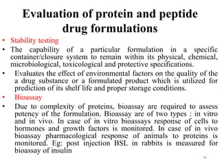 Evaluation of protein and peptide
drug formulations
• Stability testing
• The capability of a particular formulation in a specific
container/closure system to remain within its physical, chemical,
microbiological, toxicological and protective specifications.
• Evaluates the effect of environmental factors on the quality of the
a drug substance or a formulated product which is utilized for
prediction of its shelf life and proper storage conditions.
• Bioassay
• Due to complexity of proteins, bioassay are required to assess
potency of the formulation. Bioassay are of two types : in vitro
and in vivo. In case of in vitro bioassays response of cells to
hormones and growth factors is monitored. In case of in vivo
bioassay pharmacological response of animals to proteins is
monitored. Eg: post injection BSL in rabbits is measured for
bioassay of insulin
46
 
