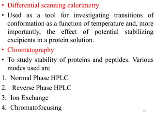 • Differential scanning calorimetry
• Used as a tool for investigating transitions of
conformation as a function of temperature and, more
importantly, the effect of potential stabilizing
excipients in a protein solution.
• Chromatography
• To study stability of proteins and peptides. Various
modes used are
1. Normal Phase HPLC
2. Reverse Phase HPLC
3. Ion Exchange
4. Chromatofocusing 48
 