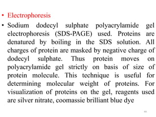 • Electrophoresis
• Sodium dodecyl sulphate polyacrylamide gel
electrophoresis (SDS-PAGE) used. Proteins are
denatured by boiling in the SDS solution. All
charges of protein are masked by negative charge of
dodecyl sulphate. Thus protein moves on
polyacrylamide gel strictly on basis of size of
protein molecule. This technique is useful for
determining molecular weight of proteins. For
visualization of proteins on the gel, reagents used
are silver nitrate, coomassie brilliant blue dye
49
 