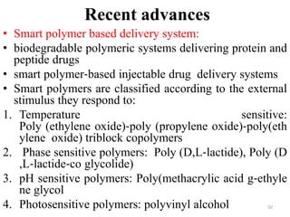 Recent advances
• Smart polymer based delivery system:
• biodegradable polymeric systems delivering protein and
peptide drugs
• smart polymer‐based injectable drug delivery systems
• Smart polymers are classified according to the external
stimulus they respond to:
1. Temperature sensitive:
Poly (ethylene oxide)‐poly (propylene oxide)‐poly(eth
ylene oxide) triblock copolymers
2. Phase sensitive polymers: Poly (D,L‐lactide), Poly (D
,L‐lactide‐co glycolide)
3. pH sensitive polymers: Poly(methacrylic acid g‐ethyle
ne glycol
4. Photosensitive polymers: polyvinyl alcohol 50
 