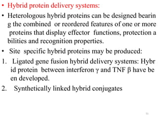 • Hybrid protein delivery systems:
• Heterologous hybrid proteins can be designed bearin
g the combined or reordered features of one or more
proteins that display effector functions, protection a
bilities and recognition properties.
• Site specific hybrid proteins may be produced:
1. Ligated gene fusion hybrid delivery systems: Hybr
id protein between interferon γ and TNF β have be
en developed.
2. Synthetically linked hybrid conjugates
51
 