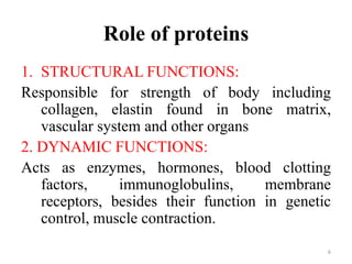 Role of proteins
1. STRUCTURAL FUNCTIONS:
Responsible for strength of body including
collagen, elastin found in bone matrix,
vascular system and other organs
2. DYNAMIC FUNCTIONS:
Acts as enzymes, hormones, blood clotting
factors, immunoglobulins, membrane
receptors, besides their function in genetic
control, muscle contraction.
6
 