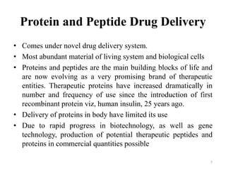 Protein and Peptide Drug Delivery
• Comes under novel drug delivery system.
• Most abundant material of living system and biological cells
• Proteins and peptides are the main building blocks of life and
are now evolving as a very promising brand of therapeutic
entities. Therapeutic proteins have increased dramatically in
number and frequency of use since the introduction of first
recombinant protein viz, human insulin, 25 years ago.
• Delivery of proteins in body have limited its use
• Due to rapid progress in biotechnology, as well as gene
technology, production of potential therapeutic peptides and
proteins in commercial quantities possible
7
 