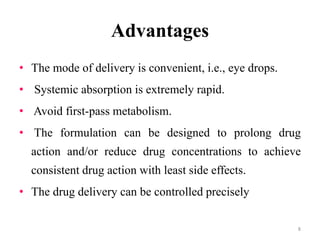 Advantages
• The mode of delivery is convenient, i.e., eye drops.
• Systemic absorption is extremely rapid.
• Avoid first-pass metabolism.
• The formulation can be designed to prolong drug
action and/or reduce drug concentrations to achieve
consistent drug action with least side effects.
• The drug delivery can be controlled precisely
8
 