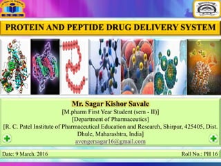 1
PROTEIN AND PEPTIDE DRUG DELIVERY SYSTEM
Mr. Sagar Kishor Savale
[M.pharm First Year Student (sem - II)]
[Department of Pharmaceutics]
[R. C. Patel Institute of Pharmaceutical Education and Research, Shirpur, 425405, Dist.
Dhule, Maharashtra, India]
avengersagar16@gmail.com
Date: 9 March. 2016 Roll No.: PH 16
 