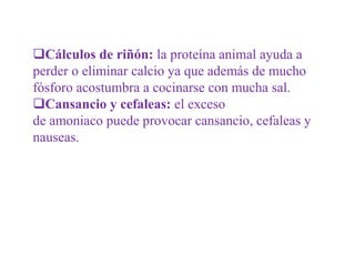 Cálculos de riñón: la proteína animal ayuda a
perder o eliminar calcio ya que además de mucho
fósforo acostumbra a cocinarse con mucha sal.
Cansancio y cefaleas: el exceso
de amoniaco puede provocar cansancio, cefaleas y
nauseas.
 