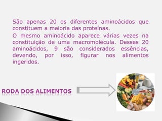 São apenas 20 os diferentes aminoácidos que constituem a maioria das proteínas. O mesmo aminoácido aparece várias vezes na constituição de uma macromolécula. Desses 20 aminoácidos, 9 são considerados essências, devendo, por isso, figurar nos alimentos ingeridos. 