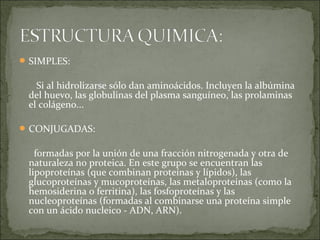 SIMPLES:
Si al hidrolizarse sólo dan aminoácidos. Incluyen la albúmina
del huevo, las globulinas del plasma sanguíneo, las prolaminas
el colágeno...
CONJUGADAS:
formadas por la unión de una fracción nitrogenada y otra de
naturaleza no proteica. En este grupo se encuentran las
lipoproteínas (que combinan proteínas y lípidos), las
glucoproteínas y mucoproteínas, las metaloproteínas (como la
hemosiderina o ferritina), las fosfoproteínas y las
nucleoproteínas (formadas al combinarse una proteína simple
con un ácido nucleico - ADN, ARN).
 