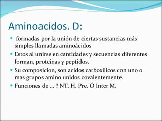 Aminoacidos. D:   formadas por la unión de ciertas sustancias más simples llamadas aminoácidos Estos al unirse en cantidades y secuencias diferentes forman, proteinas y peptidos. Su composicion, son acidos carboxilicos con uno o mas grupos amino unidos covalentemente. Funciones de ... ? NT. H. Pre. Ó Inter M. 
