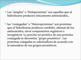Las "simples" o "Holoproteínas" son aquellas que al hidrolizarse producen únicamente aminoácidos,. las "conjugadas" o "Heteroproteínas" son proteínas que al hidrolizarse producen también, además de los aminoácidos, otros componentes orgánicos o inorgánicos. La porción no protéica de una proteína conjugada se denomina "grupo prostético". Las proteínas cojugadas se subclasifican de acuerdo con la naturaleza de sus grupos prostéticos. 