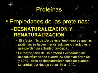 Proteínas
• Propiedades de las proteínas:
 – DESNATURALIZACION Y
   RENATURALIZACION
   • El efecto más visible de éste fenómeno es que las
     proteínas se hacen menos solubles o insolubles y
     que pierden su actividad biológica.
   • La mayor parte de las proteínas experimentan
     desnaturalizaciones cuando se calientan entre 50
     y 60 ºC; otras se desnaturalizan también cuando
     se enfrían por debajo de los 10 a 15 ºC.
 
