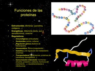 Funciones de las
            proteínas

•   Estructurales (fibrilares: queratina,
    colágeno…)
•   Energéticas: Albúmina (lacto, ovo o
    seroalbúmina), caseína
•   Reguladoras:
     –   Inmunológicas (anticuerpos)
     –   Contráctiles (actina, miosina)
     –   Regulación génica (factores de
         transcripción)
     –   Homeostática: fibrina (coagulación)
     –   Catalítica y de regulación del metabolismo
         (enzimas)
     –   Transportadoras (lipoproteínas, proteínas de
         membrana, hemoglobina…)
     –   Comunicación intercelular: hormonas
         (insulina, prolactina, oxitocina, hormona del
         crecimiento,…), neurotransmisores e
         interleucinas
 