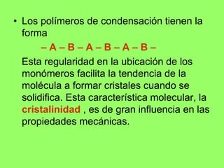• Los polímeros de condensación tienen la
forma
– A – B – A – B – A – B –
Esta regularidad en la ubicación de los
monómeros facilita la tendencia de la
molécula a formar cristales cuando se
solidifica. Esta característica molecular, la
cristalinidad , es de gran influencia en las
propiedades mecánicas.
 