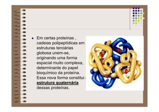 Em certas proteínas ,
cadeias polipeptídicas em
estruturas terciárias
globosa unem-se,
originando uma forma
espacial muito complexa,
determinante do papel
bioquímico da proteína.
Essa nova forma constitui a
estrutura quaternestrutura quaternááriaria
dessas proteínas.
 