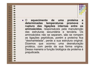 O aquecimento de uma proteína a
determinadas temperaturas promove a
ruptura das ligações internas entre os
aminoácidos, responsáveis pela manutenção
das estruturas secundária e terciária. Os
aminoácidos não se separam, são se rompem
as ligações peptídicas, porém a proteína fica
“desmantelada”, perde a sua estrutura original.
Dizemos que ocorreu uma desnaturação
protéica, com perda da sua forma origina.
Dessa maneira a função biológica da proteína é
prejudicada.
 