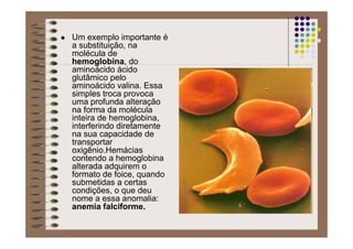 Um exemplo importante é
a substituição, na
molécula de
hemoglobina, do
aminoácido ácido
glutâmico pelo
aminoácido valina. Essa
simples troca provoca
uma profunda alteração
na forma da molécula
inteira de hemoglobina,
interferindo diretamente
na sua capacidade de
transportar
oxigênio.Hemácias
contendo a hemoglobina
alterada adquirem o
formato de foice, quando
submetidas a certas
condições, o que deu
nome a essa anomalia:
anemia falciforme.
 