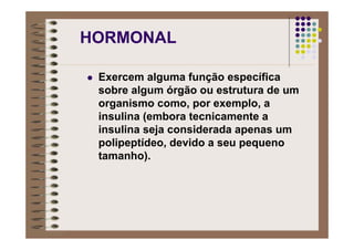 HORMONAL
Exercem alguma função específica
sobre algum órgão ou estrutura de um
organismo como, por exemplo, a
insulina (embora tecnicamente a
insulina seja considerada apenas um
polipeptídeo, devido a seu pequeno
tamanho).
 