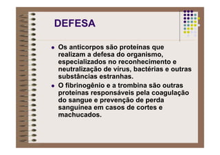 DEFESA
Os anticorpos são proteínas que
realizam a defesa do organismo,
especializados no reconhecimento e
neutralização de vírus, bactérias e outras
substâncias estranhas.
O fibrinogênio e a trombina são outras
proteínas responsáveis pela coagulação
do sangue e prevenção de perda
sanguínea em casos de cortes e
machucados.
 
