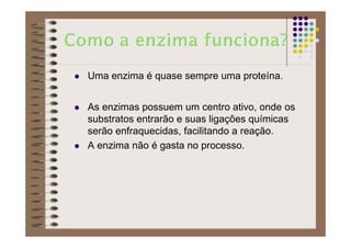 Uma enzima é quase sempre uma proteína.
As enzimas possuem um centro ativo, onde os
substratos entrarão e suas ligações químicas
serão enfraquecidas, facilitando a reação.
A enzima não é gasta no processo.
 