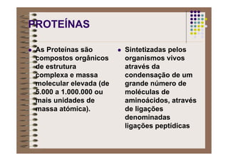PROTEÍNAS
As Proteínas são
compostos orgânicos
de estrutura
complexa e massa
molecular elevada (de
5.000 a 1.000.000 ou
mais unidades de
massa atómica).
Sintetizadas pelos
organismos vivos
através da
condensação de um
grande número de
moléculas de
aminoácidos, através
de ligações
denominadas
ligações peptídicas
 