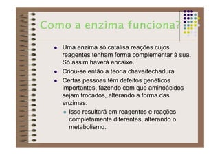 Uma enzima só catalisa reações cujos
reagentes tenham forma complementar à sua.
Só assim haverá encaixe.
Criou-se então a teoria chave/fechadura.
Certas pessoas têm defeitos genéticos
importantes, fazendo com que aminoácidos
sejam trocados, alterando a forma das
enzimas.
Isso resultará em reagentes e reações
completamente diferentes, alterando o
metabolismo.
 