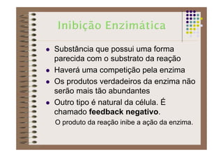 Substância que possui uma forma
parecida com o substrato da reação
Haverá uma competição pela enzima
Os produtos verdadeiros da enzima não
serão mais tão abundantes
Outro tipo é natural da célula. É
chamado feedback negativo.
O produto da reação inibe a ação da enzima.
 