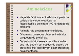 Vegetais fabricam aminoácidos a partir de
cadeias de carbono obtidas na
fotossíntese e de nitrato (NO3
-) retirado do
ambiente.
Animais não produzem aminoácidos.
O humano consegue obter aminoácidos
da quebra de proteínas.
Os aminoácidos essenciais são aqueles
que não podem ser obtidos da quebra de
proteínas. Por isso devem estar presentes
na alimentação.
 