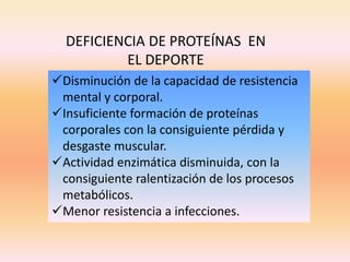 Disminución de la capacidad de resistencia
mental y corporal.
Insuficiente formación de proteínas
corporales con la consiguiente pérdida y
desgaste muscular.
Actividad enzimática disminuida, con la
consiguiente ralentización de los procesos
metabólicos.
Menor resistencia a infecciones.
DEFICIENCIA DE PROTEÍNAS EN
EL DEPORTE
 
