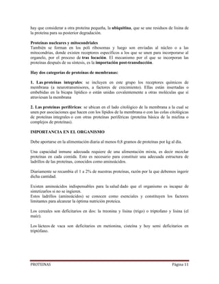 PROTEINAS Página 11
hay que considerar a otra proteína pequeña, la ubiquitina, que se une residuos de lisina de
la proteína para su posterior degradación.
Proteínas nucleares y mitocondriales
También se forman en los poli ribosomas y luego son enviadas al núcleo o a las
mitocondrias, donde existen receptores específicos a los que se unen para incorporarse al
organelo, por el proceso de tras locación. El mecanismo por el que se incorporan las
proteínas después de su síntesis, es la importación post-transducción.
Hay dos categorías de proteínas de membranas:
1. Las proteínas integrales: se incluyen en este grupo los receptores químicos de
membrana (a neurotransmisores, a factores de crecimiento). Ellas están insertadas o
embebidas en la bicapa lipídico o están unidas covalentemente a otras moléculas que sí
atraviesan la membrana
2. Las proteínas periféricas: se ubican en el lado citológico de la membrana a la cual se
unen por asociaciones que hacen con los lípidos de la membrana o con las colas citológicas
de proteínas integrales o con otras proteínas periféricas (proteína básica de la mielina o
complejos de proteínas).
IMPORTANCIA EN EL ORGANISMO
Debe aportarse en la alimentación diaria al menos 0,8 gramos de proteínas por kg al día.
Una capacidad inmune adecuada requiere de una alimentación mixta, es decir mezclar
proteínas en cada comida. Esto es necesario para constituir una adecuada estructura de
ladrillos de las proteínas, conocidos como aminoácidos.
Diariamente se recambia el 1 a 2% de nuestras proteínas, razón por la que debemos ingerir
dicha cantidad.
Existen aminoácidos indispensables para la salud dado que el organismo es incapaz de
sintetizarlos si no se ingieren.
Estos ladrillos (aminoácidos) se conocen como esenciales y constituyen los factores
limitantes para alcanzar la óptima nutrición proteica.
Los cereales son deficitarios en dos: la treonina y lisina (trigo) o triptofano y lisina (el
maíz).
Los lácteos de vaca son deficitarios en metionina, cisteína y hoy semi deficitarios en
triptófano.
 