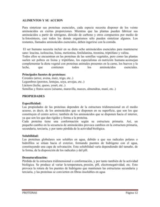 PROTEINAS Página 12
ALIMENTOS Y SU ACCION
Para sintetizar sus proteínas esenciales, cada especie necesita disponer de los veinte
aminoácidos en ciertas proporciones. Mientras que las plantas pueden fabricar sus
aminoácidos a partir de nitrógeno, dióxido de carbono y otros compuestos por medio de
la fotosíntesis, casi todos los demás organismos sólo pueden sintetizar algunos. Los
restantes, llamados aminoácidos esenciales, deben ingerirse con la comida.
El ser humano necesita incluir en su dieta ocho aminoácidos esenciales para mantenerse
sano: leucina, isoleucina, lisina, metionina, fenilalanina, treonina, triptófano y valina.
Todos ellos se encuentran en las proteínas de las semillas vegetales, pero como las plantas
suelen ser pobres en lisina y triptófano, los especialistas en nutrición humana aconsejan
complementar la dieta vegetal con proteínas animales presentes en la carne, los huevos y la
leche, que contienen todos los aminoácidos esenciales.
Principales fuentes de proteínas:
Cereales (arroz, avena, maíz, trigo, etc..)
Legumbres (porotos, lentejas, soya, arvejas, etc..)
Lácteos (leche, queso, yourt, etc..)
Semillas y frutos secos (sésamo, maravilla, nueces, almendras, maní, etc..)
PROPIEDADES
Especificidad:
Las propiedades de las proteínas dependen de la estructura tridimensional en el medio
acuoso, es decir, de los aminoácidos que se disponen en su superficie, que son los que
constituyen el centro activo; también de los aminoácidos que se disponen hacia el interior,
ya que son los que dan rigidez y forma a la proteína.
Cada proteína tiene una conformación según su estructura primaria. Así, un
pequeño cambio en la secuencia de aminoácidos provoca cambios en la estructura primaria,
secundaria, terciaria, y por tanto pérdida de la actividad biológica.
Solubilidad:
Las proteínas globulares son solubles en agua, debido a que sus radicales polares o
hidrófilos se sitúan hacia el exterior, formando puentes de hidrógeno con el agua,
constituyendo una capa de solvatación. Esta solubilidad varía dependiendo del tamaño, de
la forma, de la disposición de los radicales y del pH.
Desnaturalización:
Pérdida de la estructura tridimensional o conformación, y por tanto también de la actividad
biológica. Se produce al variar la temperatura, presión, pH, electronegatividad, etc. Esto
provoca la rotura de los puentes de hidrógeno que mantienen las estructuras secundaria y
terciaria, y las proteínas se convierten en fibras insolubles en agua
 