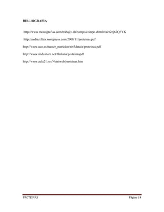 PROTEINAS Página 14
BIBLIOGRAFIA
http://www.monografias.com/trabajos10/compo/compo.shtml#ixzz2bj67QFYK
http://avdiaz.files.wordpress.com/2008/11/proteinas.pdf
http://www.uco.es/master_nutricion/nb/Mataix/proteinas.pdf
http://www.slideshare.net/hbdiana/proteinaspdf
http://www.aula21.net/Nutriweb/proteinas.htm
 