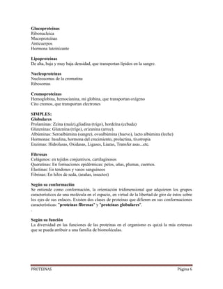 PROTEINAS Página 6
Glucoproteínas
Ribonucleica
Mucoproteínas
Anticuerpos
Hormona luteinizante
Lipoproteínas
De alta, baja y muy baja densidad, que transportan lípidos en la sangre.
Nucleoproteínas
Nucleosomas de la cromatina
Ribosomas
Cromoproteínas
Hemoglobina, hemocianina, mi globina, que transportan oxígeno
Cito cromos, que transportan electrones
SIMPLES:
Globulares
Prolaminas: Zeína (maíz),gliadina (trigo), hordeína (cebada)
Gluteninas: Glutenina (trigo), orizanina (arroz).
Albúminas: Seroalbúmina (sangre), ovoalbúmina (huevo), lacto albúmina (leche)
Hormonas: Insulina, hormona del crecimiento, prolactina, tixotropía
Enzimas: Hidrolasas, Oxidasas, Ligases, Liazas, Transfer asas...etc.
Fibrosas
Colágenos: en tejidos conjuntivos, cartilaginosos
Queratinas: En formaciones epidérmicas: pelos, uñas, plumas, cuernos.
Elastinas: En tendones y vasos sanguíneos
Fibrinas: En hilos de seda, (arañas, insectos)
Según su conformación
Se entiende como conformación, la orientación tridimensional que adquieren los grupos
característicos de una molécula en el espacio, en virtud de la libertad de giro de éstos sobre
los ejes de sus enlaces. Existen dos clases de proteínas que difieren en sus conformaciones
características: "proteínas fibrosas" y "proteínas globulares".
.
Según su función
La diversidad en las funciones de las proteínas en el organismo es quizá la más extensas
que se pueda atribuir a una familia de biomoléculas.
 