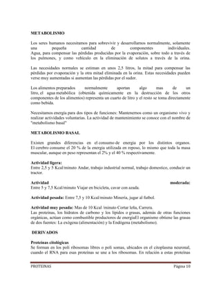 PROTEINAS Página 10
METABOLISMO
Los seres humanos necesitamos para sobrevivir y desarrollarnos normalmente, solamente
una pequeña cantidad de componentes individuales.
Agua, para compensar las pérdidas producidas por la evaporación, sobre todo a través de
los pulmones, y como vehículo en la eliminación de solutos a través de la orina.
Las necesidades normales se estiman en unos 2,5 litros, la mitad para compensar las
pérdidas por evaporación y la otra mitad eliminada en la orina. Estas necesidades pueden
verse muy aumentadas si aumentan las pérdidas por el sudor.
Los alimentos preparados normalmente aportan algo mas de un
litro, el agua metabólica (obtenida químicamente en la destrucción de los otros
componentes de los alimentos) representa un cuarto de litro y el resto se toma directamente
como bebida.
Necesitamos energía para dos tipos de funciones: Mantenernos como un organismo vivo y
realizar actividades voluntarias. La actividad de mantenimiento se conoce con el nombre de
"metabolismo basal"
METABOLISMO BASAL
Existen grandes diferencias en el consumo de energia por los distintos organos.
El cerebro consume el 20 % de la energia utilizada en reposo, lo mismo que toda la masa
muscular, aunque en peso representan el 2% y el 40 % respectivamente.
Actividad ligera:
Entre 2,5 y 5 Kcal/minuto Andar, trabajo industrial normal, trabajo domestico, conducir un
tractor.
Actividad moderada:
Entre 5 y 7,5 Kcal/minuto Viajar en bicicleta, cavar con azada.
Actividad pesada: Entre 7,5 y 10 Kcal/minuto Minería, jugar al futbol.
Actividad muy pesada: Mas de 10 Kcal /minuto Cortar leña, Carrera.
Las proteínas, los hidratos de carbono y los lípidos o grasas, además de otras funciones
orgánicas, actúan como combustible productores de energiaEl organismo obtiene las grasas
de dos fuentes: La exógena (alimentación) y la Endógena (metabolismo).
DERIVADOS
Proteínas citológicas
Se forman en los poli ribosomas libres o poli somas, ubicados en el citoplasma neuronal,
cuando el RNA para esas proteínas se une a los ribosomas. En relación a estas proteínas
 