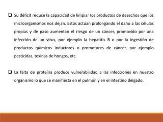  Su déficit reduce la capacidad de limpiar los productos de desechos que los
microorganismos nos dejan. Estos actúan prolongando el daño a las células
propias y de paso aumentan el riesgo de un cáncer, promovido por una

infección de un virus, por ejemplo la hepatitis B o por la ingestión de
productos químicos inductores o promotores de cáncer, por ejemplo
pesticidas, toxinas de hongos, etc.
 La falta de proteína produce vulnerabilidad a las infecciones en nuestro
organismo lo que se manifiesta en el pulmón y en el intestino delgado.

 
