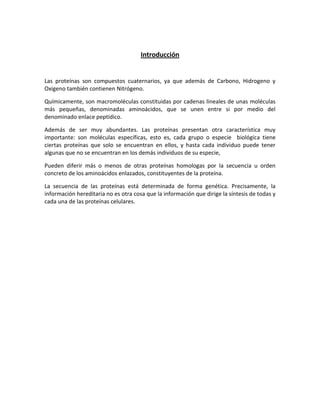 Introducción
Las proteínas son compuestos cuaternarios, ya que además de Carbono, Hidrogeno y
Oxigeno también contienen Nitrógeno.
Químicamente, son macromoléculas constituidas por cadenas lineales de unas moléculas
más pequeñas, denominadas aminoácidos, que se unen entre si por medio del
denominado enlace peptídico.
Además de ser muy abundantes. Las proteínas presentan otra característica muy
importante: son moléculas específicas, esto es, cada grupo o especie biológica tiene
ciertas proteínas que solo se encuentran en ellos, y hasta cada individuo puede tener
algunas que no se encuentran en los demás individuos de su especie,
Pueden diferir más o menos de otras proteínas homologas por la secuencia u orden
concreto de los aminoácidos enlazados, constituyentes de la proteína.
La secuencia de las proteínas está determinada de forma genética. Precisamente, la
información hereditaria no es otra cosa que la información que dirige la síntesis de todas y
cada una de las proteínas celulares.
 