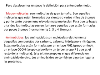 Pero desglosemos un poco la definición para entenderlo mejor.
Macromoléculas: son moléculas de gran tamaño. Son aquellas
moléculas que están formadas por cientos o varios miles de átomos
y por lo tanto poseen una elevada masa molecular. Para que te hagas
una idea las moléculas suelen llamarse aquellas que están formadas
por pocos átomos (normalmente 2, 3 o 4 átomos).
Aminoácidos: los aminoácidos son moléculas relativamente
pequeñas compuestas por carbono, oxígeno, hidrógeno y nitrógeno.
Estas moléculas están formadas por un enlace NH2 (grupo amino),
un enlace COOH (grupo carboxilo) y un tercer grupo R ( que es el
resto de la molécula). Este último grupo es el que diferencia un
aminoácido de otro. Los aminoácidos se combinan para dar lugar a
las proteínas.
 